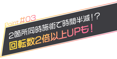 2箇所同時施術で時間半減！？回転数2倍以上UPも！